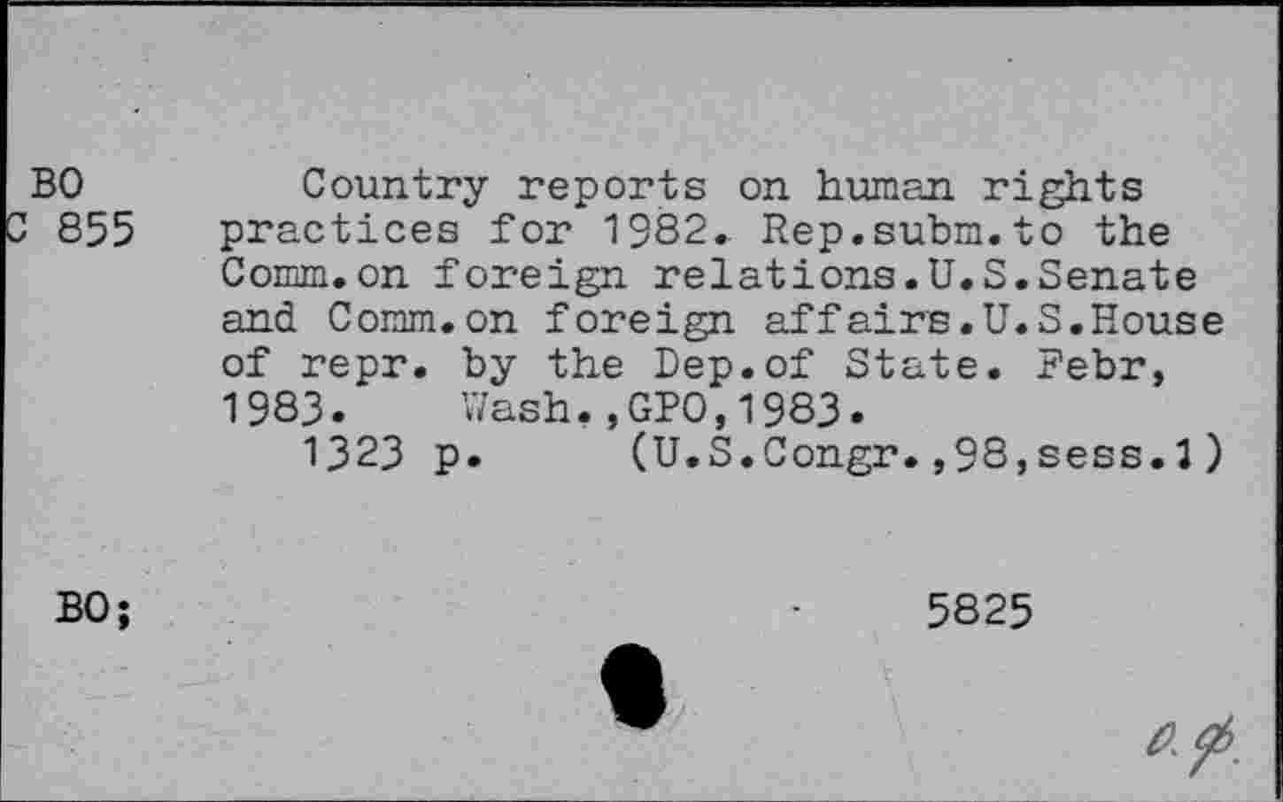 ﻿BO
855
Country reports on human rights practices for 1382. Rep.subm.to the Comm.on foreign relations.U.S.Senate and Comm.on foreign affairs.U.S.House of repr. by the Bep.of State. Febr, 1983. Wash,,GPO,1983.
1323 p. (U.S.Congr.,98,sess.3)
BO;
5825